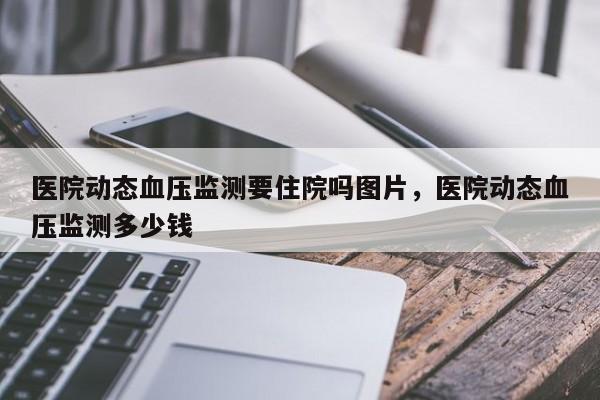 医院动态血压监测要住院吗图片，医院动态血压监测多少钱