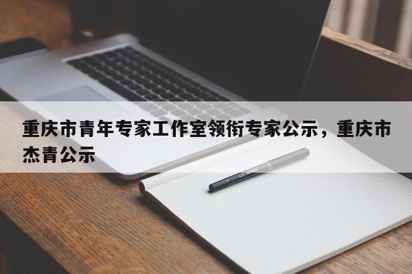 重庆市青年专家工作室领衔专家公示，重庆市杰青公示