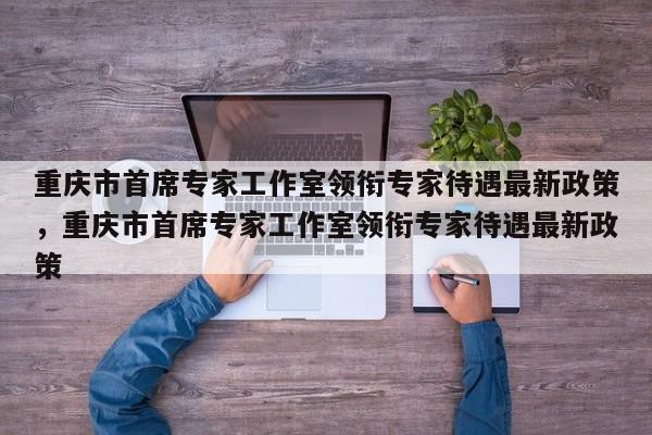 重庆市首席专家工作室领衔专家待遇最新政策，重庆市首席专家工作室领衔专家待遇最新政策