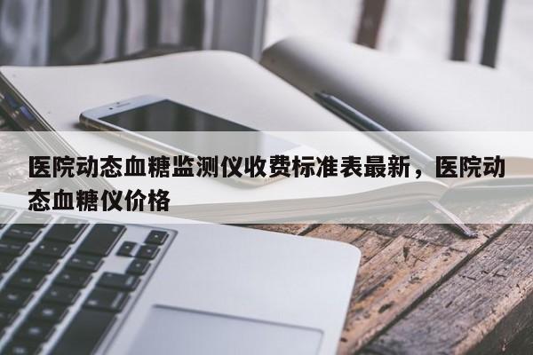 医院动态血糖监测仪收费标准表最新，医院动态血糖仪价格
