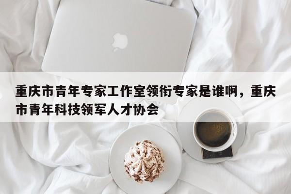 重庆市青年专家工作室领衔专家是谁啊，重庆市青年科技领军人才协会