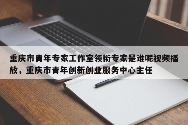 重庆市青年专家工作室领衔专家是谁呢视频播放，重庆市青年创新创业服务中心主任