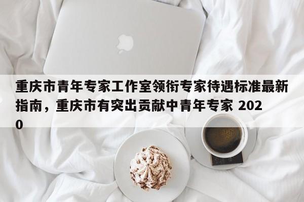 重庆市青年专家工作室领衔专家待遇标准最新指南，重庆市有突出贡献中青年专家 2020