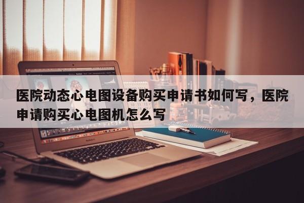 医院动态心电图设备购买申请书如何写，医院申请购买心电图机怎么写