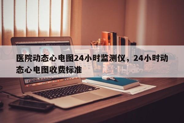 医院动态心电图24小时监测仪，24小时动态心电图收费标准